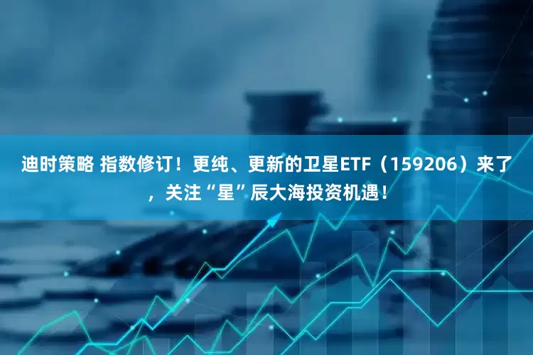 迪时策略 指数修订！更纯、更新的卫星ETF（159206）来了，关注“星”辰大海投资机遇！