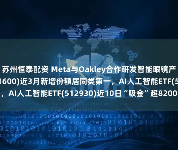 苏州恒泰配资 Meta与Oakley合作研发智能眼镜产品，消费电子ETF(561600)近3月新增份额居同类第一，AI人工智能ETF(512930)近10日“吸金”超8200万元