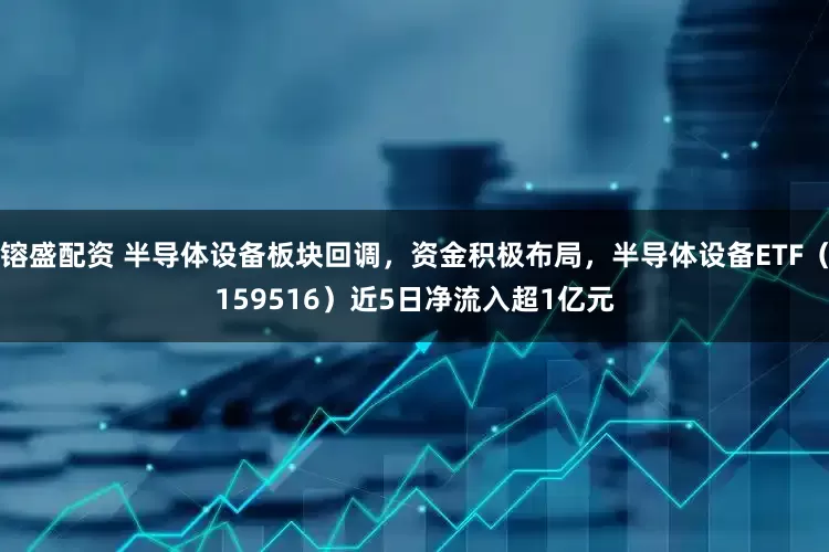 镕盛配资 半导体设备板块回调，资金积极布局，半导体设备ETF（159516）近5日净流入超1亿元