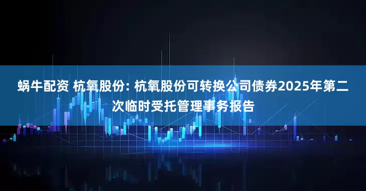 蜗牛配资 杭氧股份: 杭氧股份可转换公司债券2025年第二次临时受托管理事务报告