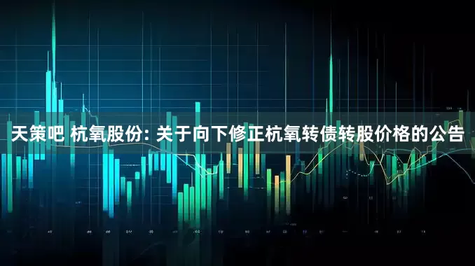 天策吧 杭氧股份: 关于向下修正杭氧转债转股价格的公告