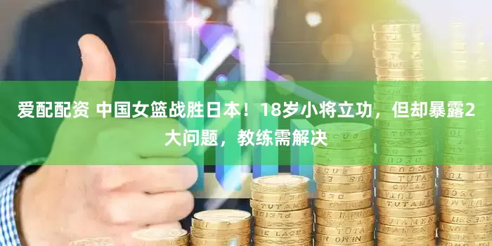 爱配配资 中国女篮战胜日本！18岁小将立功，但却暴露2大问题，教练需解决