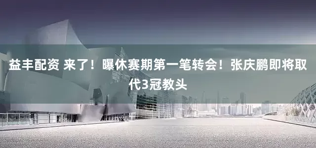 益丰配资 来了！曝休赛期第一笔转会！张庆鹏即将取代3冠教头