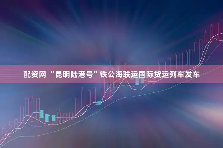 配资网 “昆明陆港号”铁公海联运国际货运列车发车