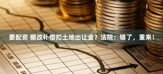 要配资 棚改补偿扣土地出让金？法院：错了，重来！