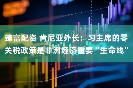 臻富配资 肯尼亚外长：习主席的零关税政策是非洲经济重要“生命线”