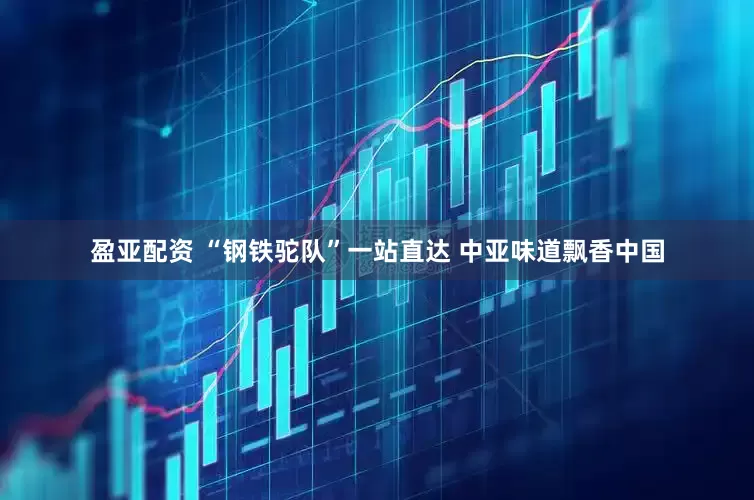 盈亚配资 “钢铁驼队”一站直达 中亚味道飘香中国