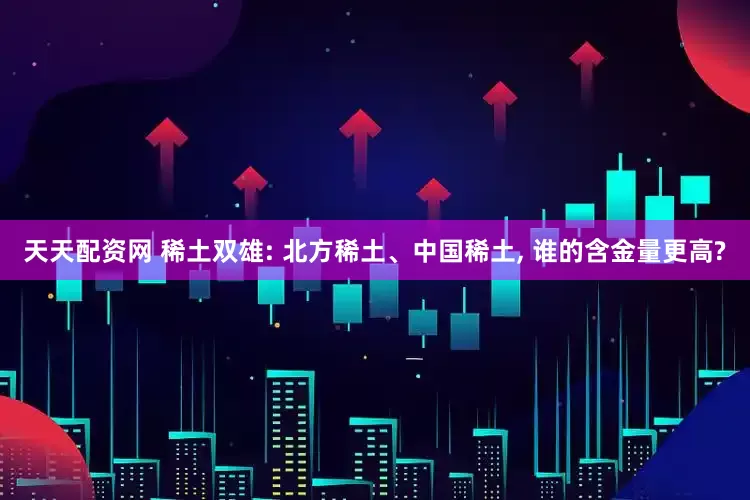 天天配资网 稀土双雄: 北方稀土、中国稀土, 谁的含金量更高?