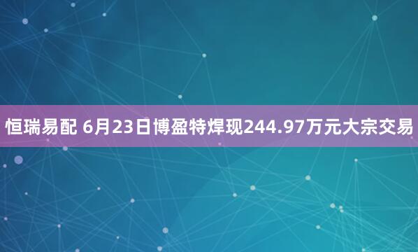 恒瑞易配 6月23日博盈特焊现244.97万元大宗交易