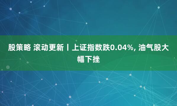 股策略 滚动更新丨上证指数跌0.04%, 油气股大幅下挫
