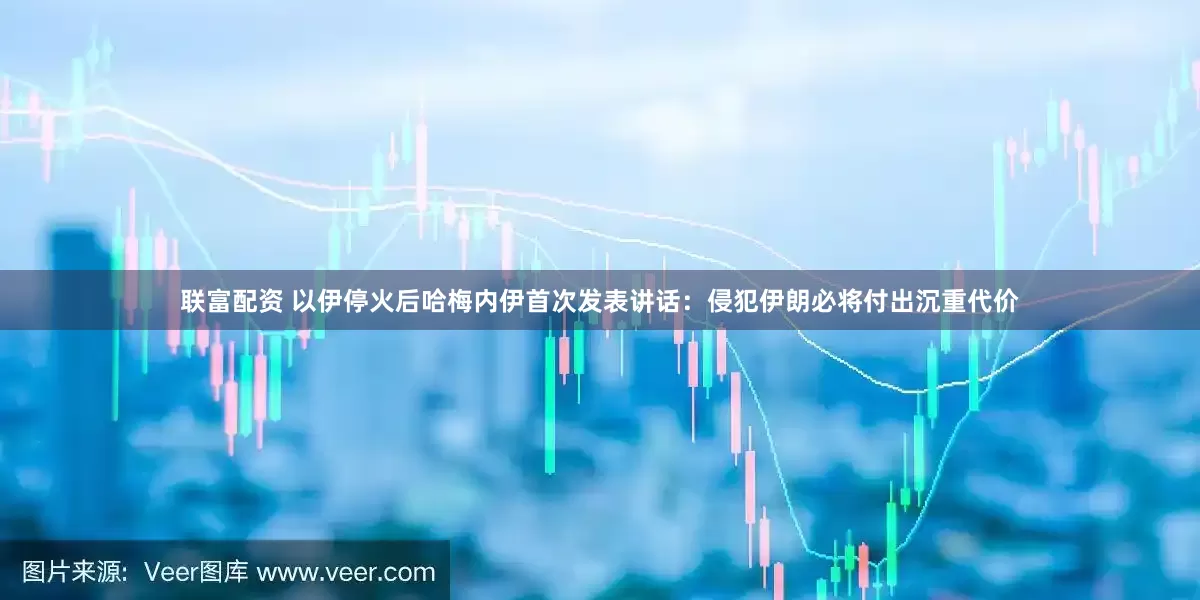 联富配资 以伊停火后哈梅内伊首次发表讲话：侵犯伊朗必将付出沉重代价