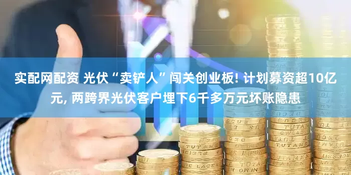 实配网配资 光伏“卖铲人”闯关创业板! 计划募资超10亿元, 两跨界光伏客户埋下6千多万元坏账隐患
