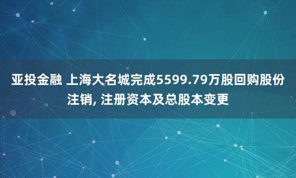 亚投金融 上海大名城完成5599.79万股回购股份注销, 注册资本及总股本变更