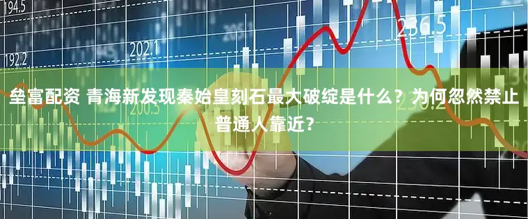垒富配资 青海新发现秦始皇刻石最大破绽是什么？为何忽然禁止普通人靠近？