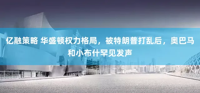 亿融策略 华盛顿权力格局，被特朗普打乱后，奥巴马和小布什罕见发声