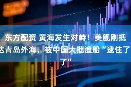 东方配资 黄海发生对峙！美舰刚抵达青岛外海，被中国大批渔船“逮住了”