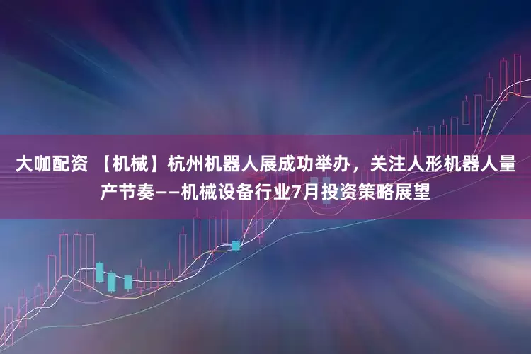 大咖配资 【机械】杭州机器人展成功举办，关注人形机器人量产节奏——机械设备行业7月投资策略展望