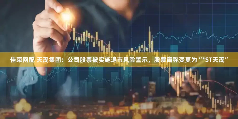 佳荣网配 天茂集团：公司股票被实施退市风险警示，股票简称变更为“*ST天茂”