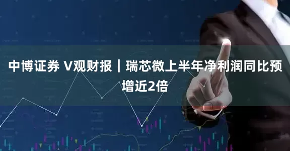中博证券 V观财报｜瑞芯微上半年净利润同比预增近2倍
