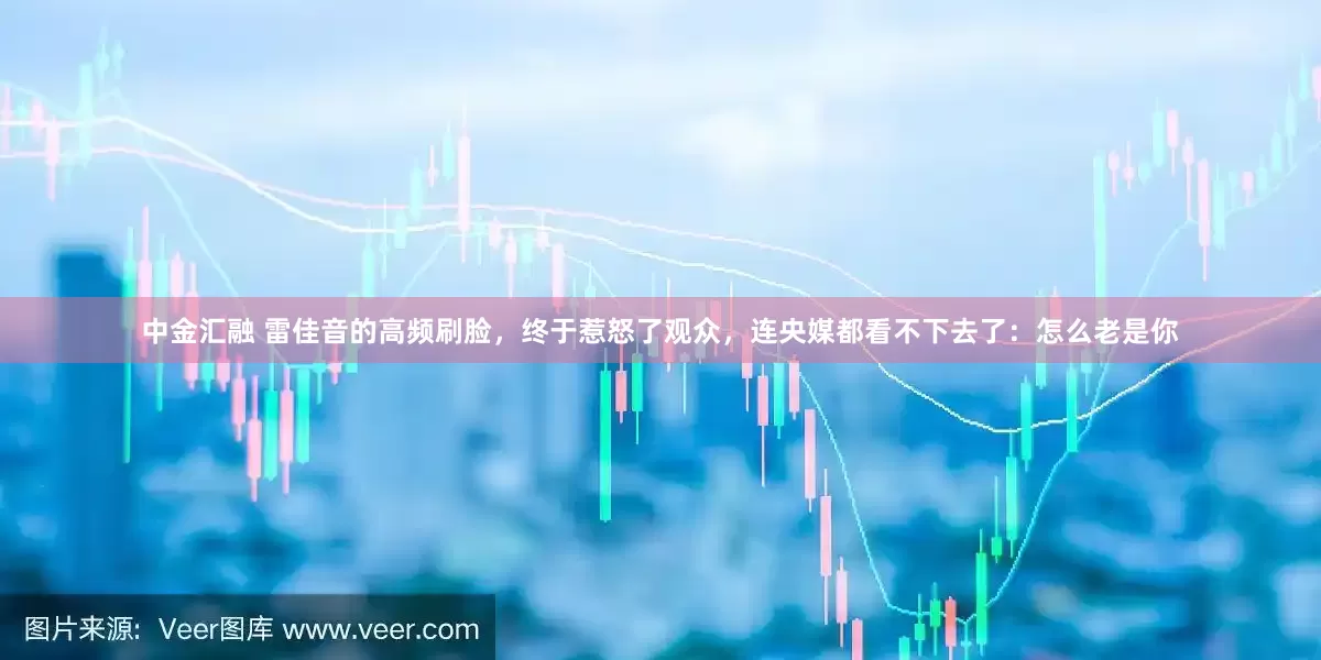 中金汇融 雷佳音的高频刷脸，终于惹怒了观众，连央媒都看不下去了：怎么老是你