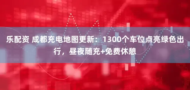 乐配资 成都充电地图更新：1300个车位点亮绿色出行，昼夜随充+免费休憩