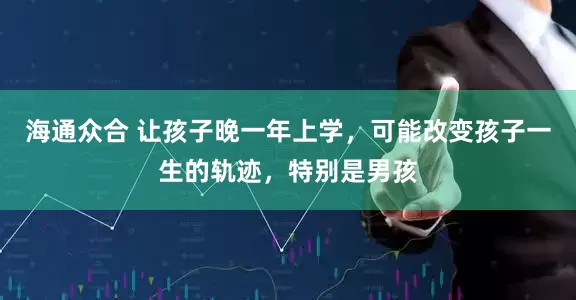 海通众合 让孩子晚一年上学，可能改变孩子一生的轨迹，特别是男孩