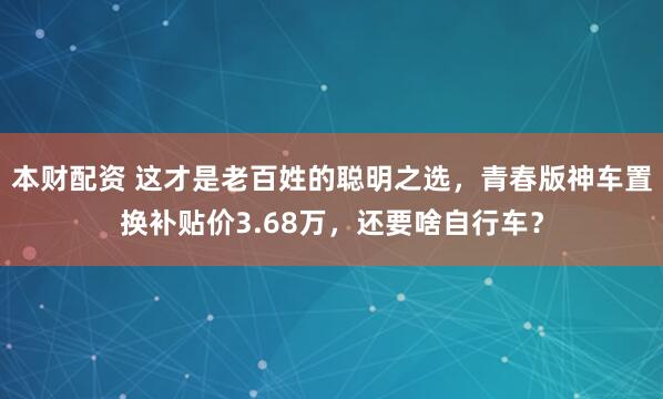 本财配资 这才是老百姓的聪明之选，青春版神车置换补贴价3.68万，还要啥自行车？