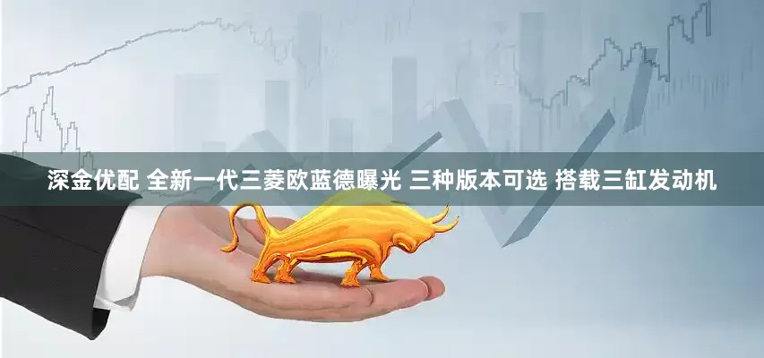 深金优配 全新一代三菱欧蓝德曝光 三种版本可选 搭载三缸发动机