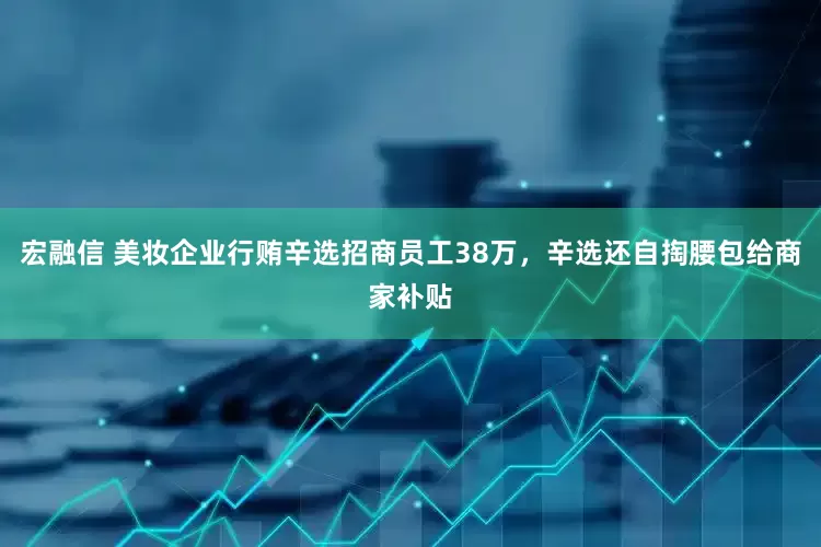 宏融信 美妆企业行贿辛选招商员工38万，辛选还自掏腰包给商家补贴