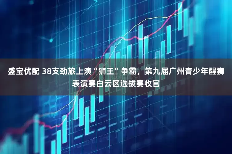 盛宝优配 38支劲旅上演“狮王”争霸，第九届广州青少年醒狮表演赛白云区选拔赛收官