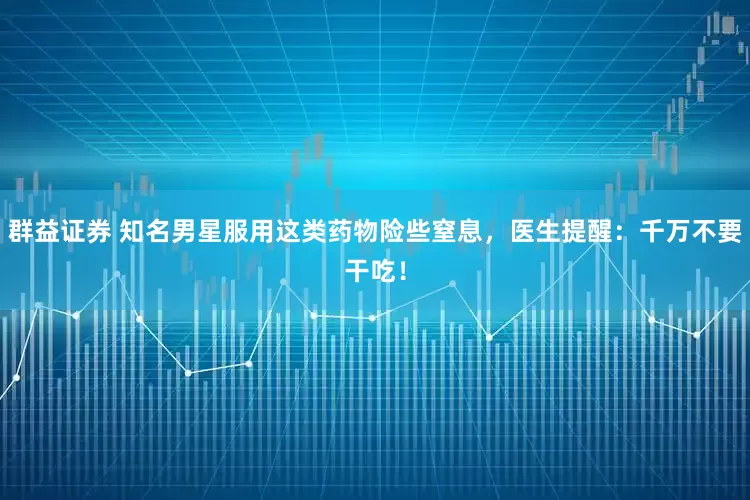 群益证券 知名男星服用这类药物险些窒息，医生提醒：千万不要干吃！