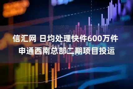 信汇网 日均处理快件600万件 申通西南总部二期项目投运