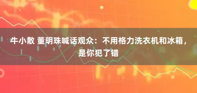 牛小散 董明珠喊话观众：不用格力洗衣机和冰箱，是你犯了错
