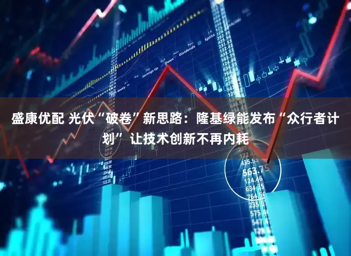 盛康优配 光伏“破卷”新思路：隆基绿能发布“众行者计划” 让技术创新不再内耗