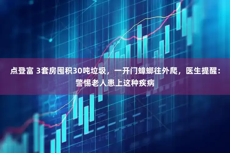点登富 3套房囤积30吨垃圾，一开门蟑螂往外爬，医生提醒：警惕老人患上这种疾病
