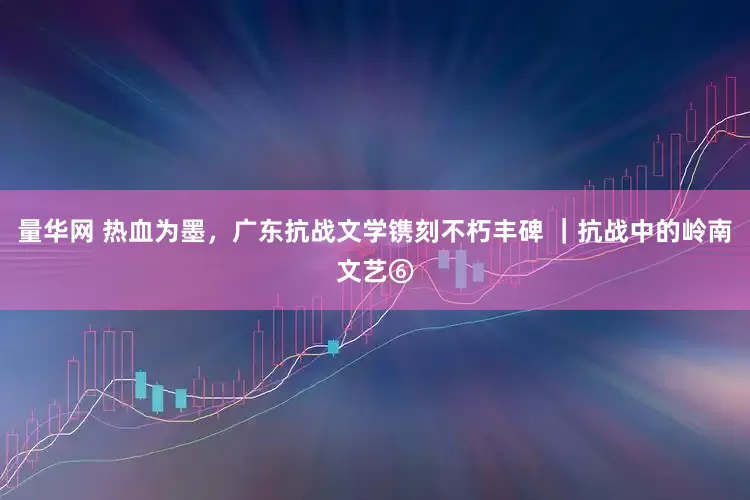 量华网 热血为墨，广东抗战文学镌刻不朽丰碑 ｜抗战中的岭南文艺⑥