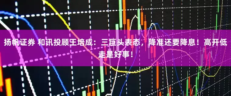 扬帆证券 和讯投顾王培成：三巨头表态，降准还要降息！高开低走是好事！
