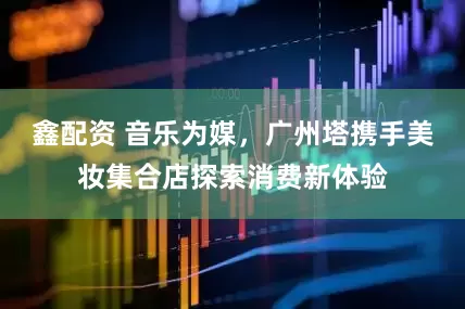鑫配资 音乐为媒，广州塔携手美妆集合店探索消费新体验