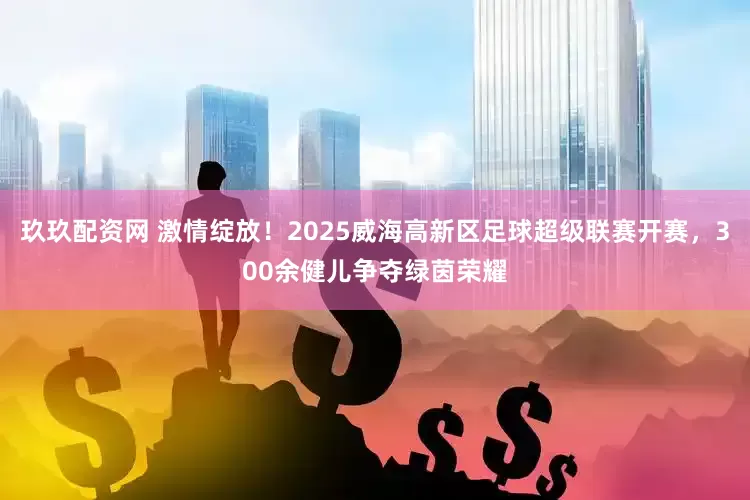 玖玖配资网 激情绽放！2025威海高新区足球超级联赛开赛，300余健儿争夺绿茵荣耀