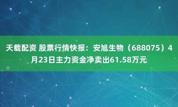 天载配资 股票行情快报：安旭生物（688075）4月23日主力资金净卖出61.58万元