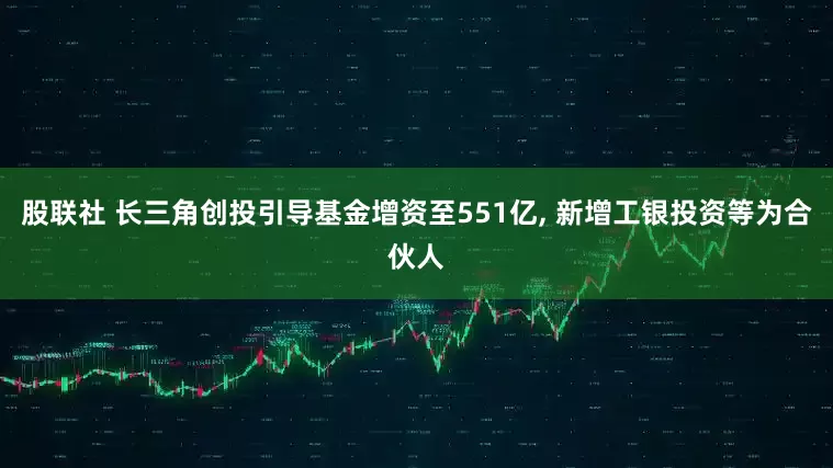 股联社 长三角创投引导基金增资至551亿, 新增工银投资等为合伙人
