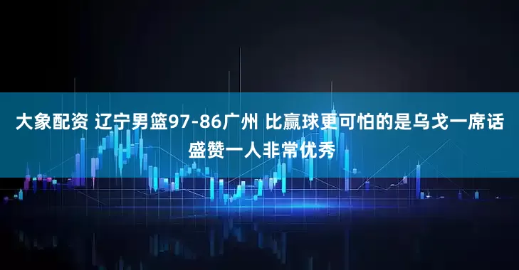 大象配资 辽宁男篮97-86广州 比赢球更可怕的是乌戈一席话 盛赞一人非常优秀