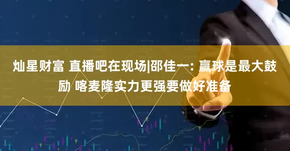 灿星财富 直播吧在现场|邵佳一: 赢球是最大鼓励 喀麦隆实力更强要做好准备