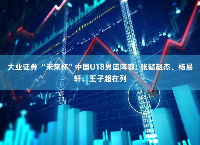 大业证券 “未来杯”中国U18男篮阵容: 张懿赵杰、杨易轩、王子超在列