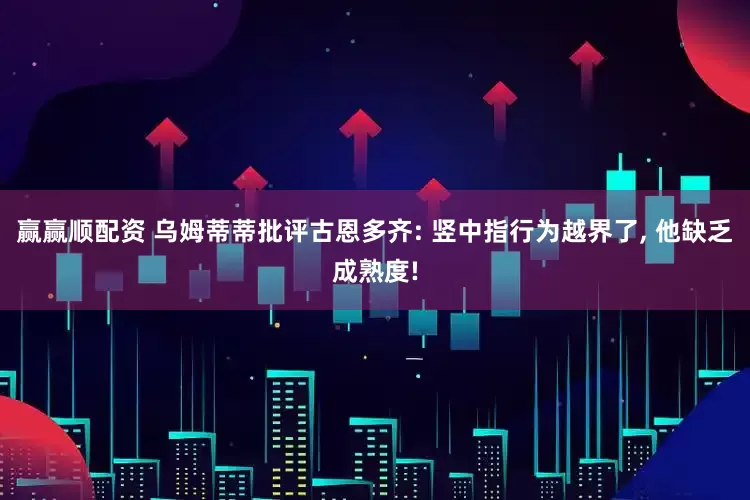 赢赢顺配资 乌姆蒂蒂批评古恩多齐: 竖中指行为越界了, 他缺乏成熟度!