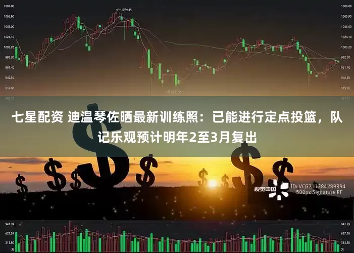 七星配资 迪温琴佐晒最新训练照：已能进行定点投篮，队记乐观预计明年2至3月复出
