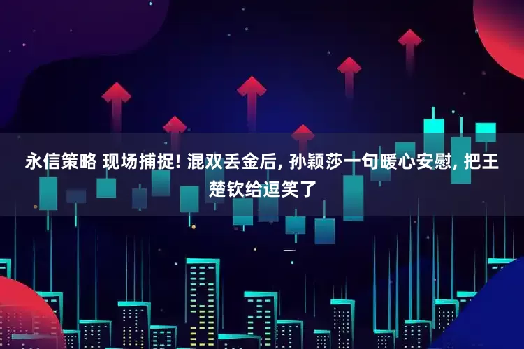 永信策略 现场捕捉! 混双丢金后, 孙颖莎一句暖心安慰, 把王楚钦给逗笑了